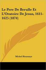 Le Pere De Berulle Et L'Oratoire De Jesus, 1611-1625 (1874)