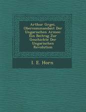 Arthur G Rgei, Obercommandant Der Ungarischen Armee: Ein Beitrag Zur Geschichte Der Ungarischen Revolution