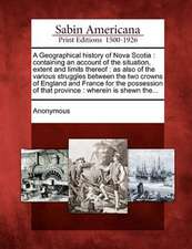 A Geographical History of Nova Scotia: Containing an Account of the Situation, Extent and Limits Thereof: As Also of the Various Struggles Between the