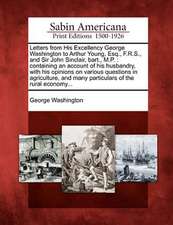 Letters from His Excellency George Washington to Arthur Young, Esq., F.R.S., and Sir John Sinclair, Bart., M.P.: Containing an Account of His Husbandr