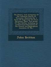 The History and Antiquities of the Cathedral Church of Worcester: Illustrated by a Series of Engravings of Views, Elevations, Plans, and Details of Th