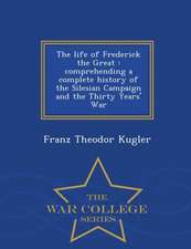 The Life of Frederick the Great: Comprehending a Complete History of the Silesian Campaign and the Thirty Years' War - War College Series