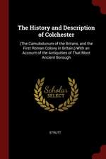 The History and Description of Colchester: (the Camulodunum of the Britans, and the First Roman Colony in Britain, ) with an Account of the Antiquitie