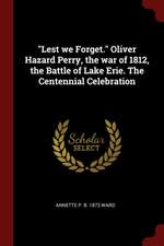 Lest We Forget. Oliver Hazard Perry, the War of 1812, the Battle of Lake Erie. the Centennial Celebration