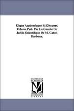 Eloges Academiques Et Discours. Volume Pub. Par La Comite Du Jubile Scientifique de M. Gaton Darboux.