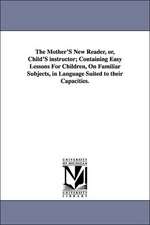 The Mother's New Reader, Or, Child's Instructor; Containing Easy Lessons for Children, on Familiar Subjects, in Language Suited to Their Capacities.