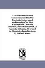 An Historical Discourse in Commemoration of the One Hundredth Anniversary of the Formation of the First Congregational Church in Templeton, Massachusetts: With An Appendix, Embracing A Survey of the Municipal Affairs of the town / by Edwin G. Adams.