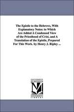 The Epistle to the Hebrews, With Explanatory Notes: to Which Are Added A Condensed View of the Priesthood of Crist, and A Translation of the Epistle, Prepared For This Work. by Henry J. Ripley ...