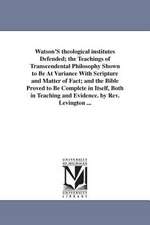 Watson'S theological institutes Defended; the Teachings of Transcendental Philosophy Shown to Be At Variance With Scripture and Matter of Fact; and the Bible Proved to Be Complete in Itself, Both in Teaching and Evidence. by Rev. Levington ...