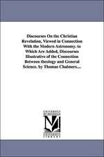 Discourses on the Christian Revelation, Viewed in Connection with the Modern Astronomy. to Which Are Added, Discourses Illustrative of the Connection