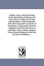 Fugitive Essays, Upon interesting and Useful Subjects, Relating to the Early History of Ohio, Its Geology and Agriculture, With A Biography of the First Successful Constructor of Steamboats; A Dissertation Upon the Antiquity of the Material Universe, and