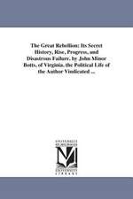 The Great Rebellion: Its Secret History, Rise, Progress, and Disastrous Failure. by John Minor Botts, of Virginia. the Political Life of the Author Vindicated ...