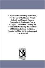 A Manual of Elementary instruction, For the Use of Public and Private Schools and Normal Classes, Containing A Graduated Course of Object Lessons For Training the Senses and Developing the Faculties of Children. by E. A. Sheldon ... Assisted by Miss. M. E