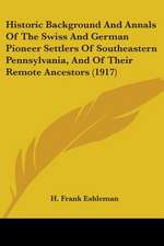 Historic Background And Annals Of The Swiss And German Pioneer Settlers Of Southeastern Pennsylvania, And Of Their Remote Ancestors (1917)