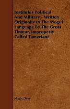 Institutes Political and Military - Written Originally in the Mogul Language by the Great Timour, Improperly Called Tamerlane: Its Organization and Administration