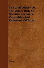 The Civil Officer Or, the Whole Duty of Sheriffs, Coroners, Constables and Collectors of Taxes