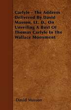 Carlyle - The Address Delivered By David Masson, LL. D., On Unveiling A Bust Of Thomas Carlyle In The Wallace Monument