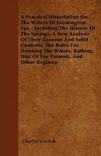 A Practical Dissertation On The Waters Of Leamington-Spa - Including The History Of The Springs, A New Analysis Of Their Gaseous And Solid Contents, The Rules For Drinking The Waters, Bathing, Diet Of The Patients, And Other Regimen