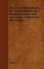 The Cross Triumphant, Or, Conversations On Missionary Toils And Successes - A Book For The Young