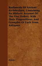 Rudiments Of Ancient Architecture, Containing An Historic Account Of The Five Orders, With Their Propositions, And Examples Of Each From Antiques