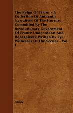 The Reign Of Terror - A Collection Of Authentic Narratives Of The Horrors Committed By The Revolutionary Government Of France Under Marat And Robespieere Written By Eye-Witnesses Of The Scenes - Vol. I