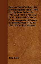 Deacon Tudor's Diary; Or, Memorandoms From 1709, Etc., By John Tudor, To 1775 And 1778, 1780 And To 93. A Record Of More Or Less Important Events In Boston, From 1732 To 1793, By An Eye Witness.