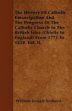 The History Of Catholic Emancipation And The Progress Of The Catholic Church In The British Isles (Chiefly In England) From 1771 To 1820. Vol. II.