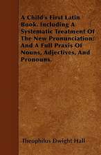 A Child's First Latin Book. Including A Systematic Treatment Of The New Pronunciation; And A Full Praxis Of Nouns, Adjectives, And Pronouns.