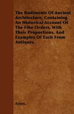 The Rudiments Of Ancient Architecture, Containing An Historical Account Of The Fibe Orders, With Their Proportions, And Examples Of Each From Antiques