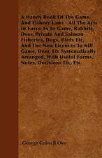 A Handy Book Of The Game And Fishery Laws - All The Acts In Force As To Game, Rabbits, Deer, Private And Salmon Fisheries, Dogs, Birds Etc, And The New Licences To Kill Game, Deer, Etc Systematically Arranged, With Useful Forms, Notes, Decisions Etc, Etc