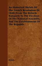 An Historical Sketch Of The French Revolution Of 1848; From The Reform Banquets To The Election Of The National Assembly, And The Establishment Of The Republic