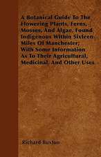 A Botanical Guide to the Flowering Plants, Ferns, Mosses, and Algae, found Indigenous within Sixteen Miles of Manchester; With Some Information as to their Agricultural, Medicinal, and Other Uses