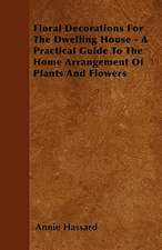 Floral Decorations For The Dwelling House - A Practical Guide To The Home Arrangement Of Plants And Flowers