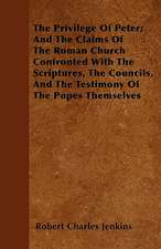 The Privilege Of Peter; And The Claims Of The Roman Church Confronted With The Scriptures, The Councils, And The Testimony Of The Popes Themselves