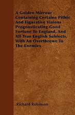 A Golden Mirrour - Containing Certaine Pithie And Figurative Visions Prognosticating Good Fortune To England, And All True English Sublects, With An Overthrowe To The Enemies