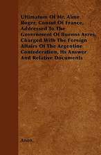 Ultimatum Of Mr. Aime Roger, Consul Of France, Addressed To The Government Of Buenos Ayres, Charged With The Foreign Affairs Of The Argentine Confederation, Its Answer And Relative Documents