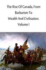 The Rise of Canada, from Barbarism to Wealth and Civilisation. Volume I