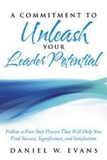 A Commitment to Unleash Your Leader Potential: Follow a Five-Step Process That Will Help You Find Success, Significance, and Satisfaction