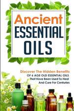 Ancient Essential Oils - Discover the Hidden Benefits of 6 Age Old Essential Oils That Have Been Used to Heal and Cure for Centuries