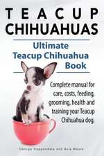 Teacup Chihuahuas. Teacup Chihuahua Complete Manual for Care, Costs, Feeding, Grooming, Health and Training. Ultimate Teacup Chihuahua Book.: A Beginners Guide.