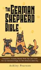 The German Shepherd Bible - A Beginners Training Manual With Tips and Tricks For An Untrained Puppy To Well Behaved Adult Dog