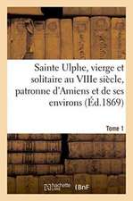 Sainte Ulphe, Vierge Et Solitaire Au Viiie Siècle, Patronne d'Amiens Et de Ses Environs Tome 1