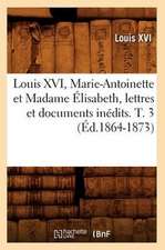 Louis XVI, Marie-Antoinette Et Madame Elisabeth, Lettres Et Documents Inedits. T. 3 (Ed.1864-1873)