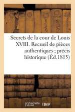 Secrets de La Cour de Louis XVIII. Recueil de Pieces Authentiques; Precis Historique