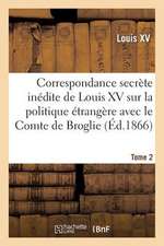 Correspondance Secrete Inedite de Louis XV Sur La Politique Etrangere Avec Le Comte de Broglie. T2