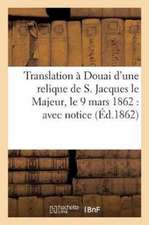 Translation À Douai d'Une Relique de S. Jacques Le Majeur, Le 9 Mars 1862: Avec Notice Sur Ce: Saint Apôtre, La Déposition de Ses Précieux Restes