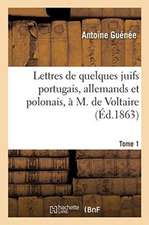 Lettres de Quelques Juifs Portugais, Allemands Et Polonais, À M. de Voltaire. Tome 1