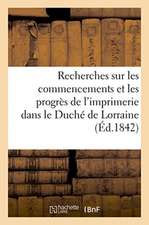 Recherches Sur Les Commencements Et Les Progrès de l'Imprimerie Dans Le Duché de Lorraine