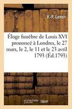 Éloge Funèbre de Louis XVI Prononcé À Londres Le 27 Mars, Le 2, Le 11 Et Le 23 Avril 1793