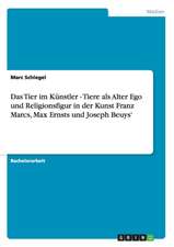 Das Tier im Künstler - Tiere als Alter Ego und Religionsfigur in der Kunst Franz Marcs, Max Ernsts und Joseph Beuys'